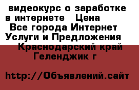 видеокурс о заработке в интернете › Цена ­ 970 - Все города Интернет » Услуги и Предложения   . Краснодарский край,Геленджик г.